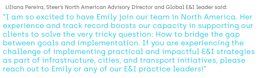 Liliana Pereira, Steer’s North American Advisory Director and Global E&I leader said; “I am so excited to have Emily join our team in North America. Her experience and track record boosts our capacity in supporting our clients to solve the very tricky question: How to bridge the gap between goals and implementation.